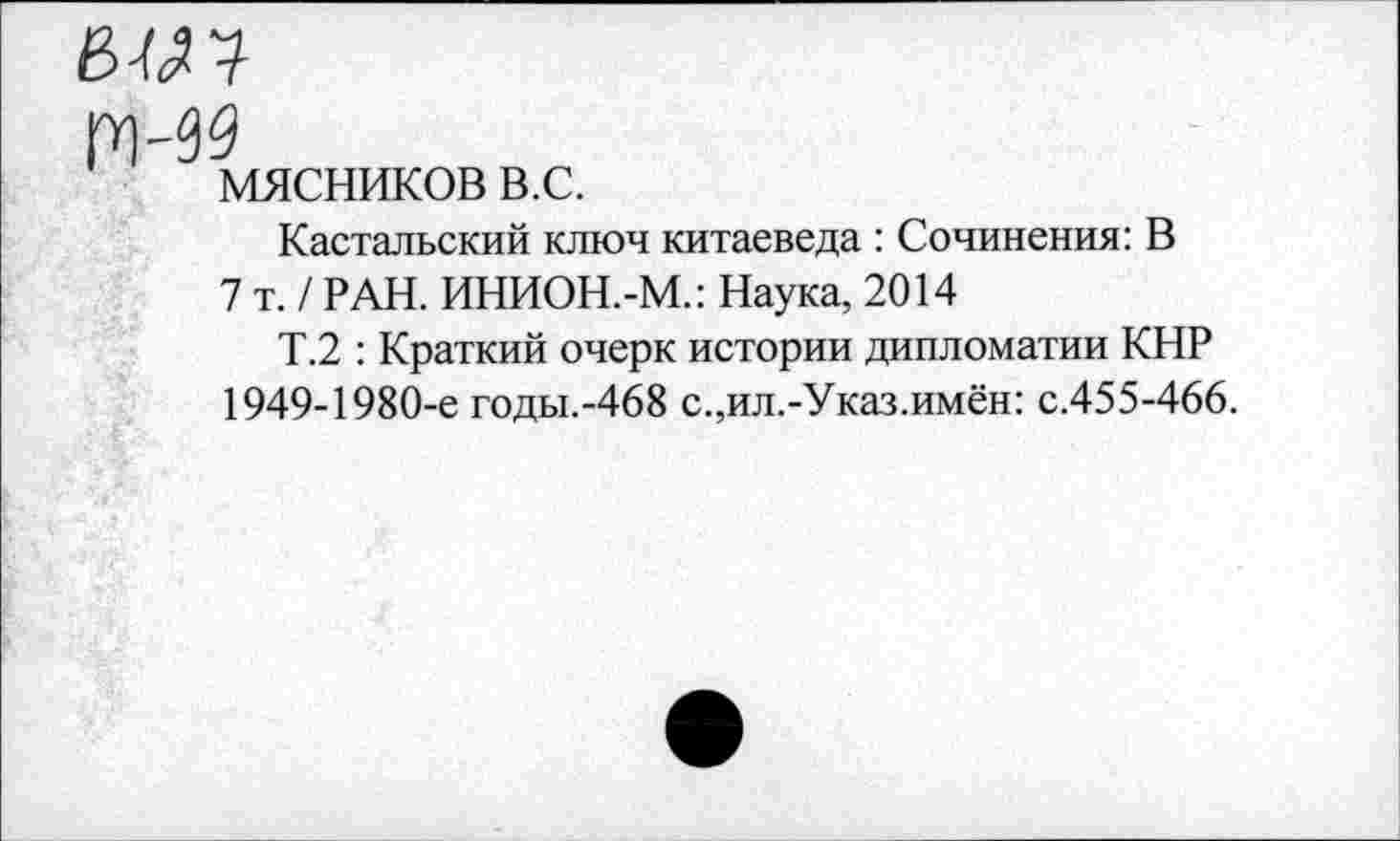 ﻿мясников в.с.
Кастальский ключ китаеведа : Сочинения: В
7 т. / РАН. ИНИОН.-М.: Наука, 2014
Т.2 : Краткий очерк истории дипломатии КНР 1949-1980-е годы.-468 с.,ил.-Указ.имён: с.455-466.